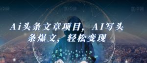 Ai头条文章项目，AI写头条爆文，轻松变现| 鹿鸣网创