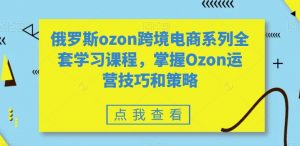 俄罗斯ozon跨境电商系列全套学习课程，掌握Ozon运营技巧和策略| 鹿鸣网创