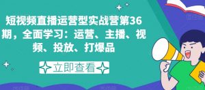 短视频直播运营型实战营第36期，全面学习：运营、主播、视频、投放、打爆品| 鹿鸣网创