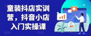 童装抖店实训营,抖音小店入门实操课| 鹿鸣网创