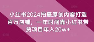 小红书2024拍摄原创内容打造百万店铺，一年时间靠小红书带货项目年入20w+| 鹿鸣网创