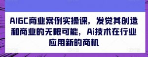 AIGC商业案例实操课,发觉其创造和商业的无限可能,Ai技术在行业应用新的商机| 鹿鸣网创