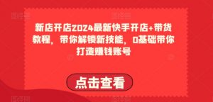 2024最新快手开店+带货教程，带你解锁新技能，0基础带你打造赚钱账号| 鹿鸣网创