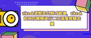tiktok混剪怎么剪才能爆,tiktok如何对视频进行二次深度剪辑去重| 鹿鸣网创