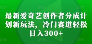 最新爱奇艺创作者分成计划新玩法，冷门赛道轻松日入300+【揭秘】| 鹿鸣网创