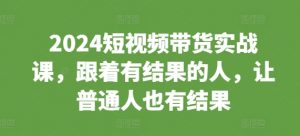 2024短视频带货实战课，跟着有结果的人，让普通人也有结果| 鹿鸣网创