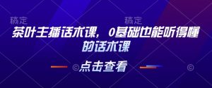 茶叶主播话术课，0基础也能听得懂的话术课| 鹿鸣网创
